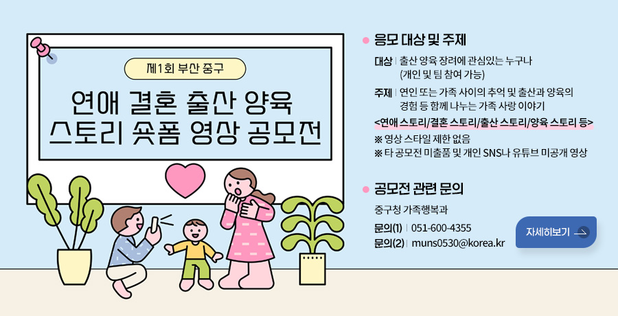 제1회 부산 중구 연애 결혼 출산 양육 스토리 숏폼 영상 공모전
응모 대상 및 주제
대상 : 출산 양육 장려에 관심있는 누구나
(개인 및 팀 참여 가능)
주제 : 연인 또는 가족 사이의 추억 및 출산과 양육의
경험 등 함께 나누는 가족 사랑 이야기
<연애 스토리/결혼 스토리/출산 스토리/양육 스토리 등>
※ 영상 스타일 제한 없음
※ 타 공모전 미출품 및 개인 SNS나 유튜브 미공개 영상

공모전 관련 문의
중구청 가족행복과
문의(1) : 051-600-4355
문의(2) : muns0530@korea.kr

자세히보기