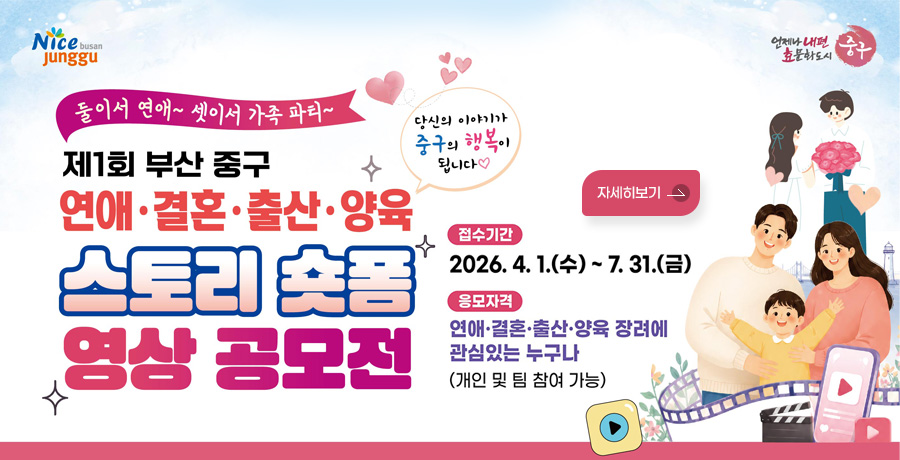 Nice busan Junggu / 언제나내편 효문화도시 중구

둘이서 연애~ 셋이서 가족 파티~
당신의 이야기가 중구의 행복이 됩니다♡
제1회 부산 중구 연애·결혼·출산·양육 스토리 숏품 영상 공모전

접수기간
2026. 4. 1.(수)~ 7. 31.(금)

응모자격
연애·결혼·출산·양육 장려에
관심있는 누구나
(개인 및 팀 참여 가능)

자세히보기
