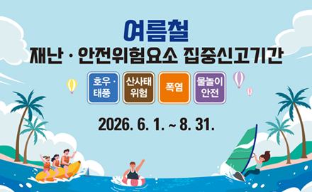 여름철
재난, 안전위험요소 집중신고기간
호우, 태풍, 산사태, 폭염, 물놀이 안전
2026.6.1. ~8.31.