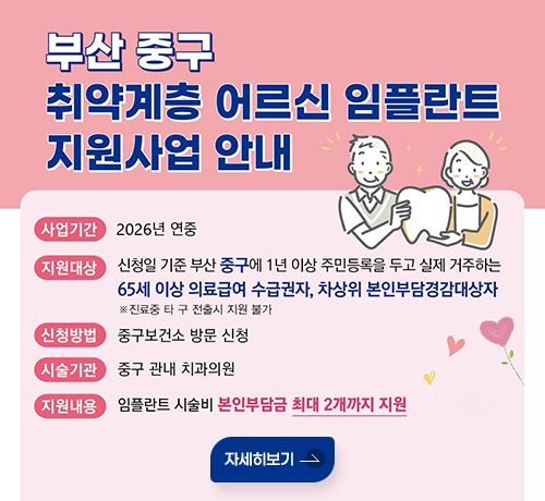 부산 중구 취약계층 어르신 임플란트 지원사업 안내
사업기간 : 2026년 연중
지원대상 : 신청일 기준 부산 중구에 1년 이상 주민등록을 두고 실제 거주하는
65세 이상 의료급여 수급권자, 차상위 본인부담경감대상자
※진료중 타 구 전출시 지원 불가
신청방법 : 중구보건소 방문 신청
시술기관 : 중구 관내 치과의원
지원내용 : 임플란트 시술비 본인부담금 최대 2개까지 지원
자세히보기