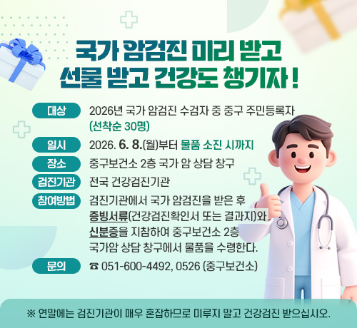 국가 암검진 미리 받고
선물 받고 건강도 챙기자 !
대상: 2026년 국가 암검진 수검자 중 중구 주민등록자(선착순 30명)
일시 : 2026. 6. 8.(월)부터 물품 소진 시까지
장소 : 중구보건소 2층 국가 암 상담 창구
검진기관 : 전국 건강검진기관
참여방법 : 
검진기관에서 국가 암검진을 받은 후
증빙서류(건강검진확인서 또는 결과지)와 신분증을 지참하여
중구보건소 2층 국가암 상담 창구에서 물품을 수령한다.
문의: ☎ 051-600-4492, 0526(중구보건소)
※ 연말에는 검진기관이 매우 혼잡하므로 미루지 말고 건강검진 받으십시오
