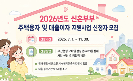 2026년도 신혼부부 주택융자 및 대출이자 지원사업 신청자 모집

신청기간 : 2026.7. 1. ~ 11.30.
신청방법 : 부산은행 모바일 뱅킹 앱(APP)을 통해
사업 신청 후 영업점 방문
★ 당해 연도 예산 소진 시 신청기간 중 마감될 수 있음
★ 대출 심사 기간 약 1개월 소요