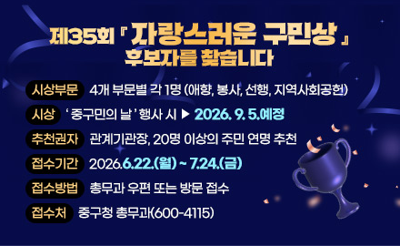 제35회 『자랑스러운 구민상』 후보자를 찾습니다
시상부문: 4개 부문별 각 1명 (애향, 봉사, 선행, 지역사회공헌)
시상: 중구민의 날 행사 시 ▻ 2026. 9. 5.예정
추천권자: 관계기관장, 20명 이상의 주민 연명 추천
접수기간: 2026.6.22.(월) ~ 7.24.(금)
접수방법: 총무과 우편 또는 방문 접수
접수처: 중구청 총무과(600-4115)
