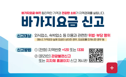 바가지요금 OUT! 합리적인 가격과 건강한 소비가 지역경제를 살립니다.
바가지요금 신고

신고대상
외식업소, 숙박업소 등 이용과 관련한 위법·부당 행위
(예시) 가격표와 실제 요금이 상이한 경우, 요금표를 미게시한 경우 등

신고방법
① (전화) 지역번호 +120 또는 1330
② (온라인) 관광불편신고 (QR코드링크 : https://m.site.naver.com/1SS23)
또는 지자체 홈페이지 신고 게시판

더보기+