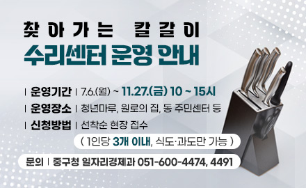 찾아가는 칼갈이
수리센터 운영 안내
| 운영기간 | 7.6.(월) ~ 11.27.(금) 10 ~ 15시
| 운영장소 | 청년마루, 원로의 집, 동 주민센터 등
| 신청방법 | 선착순 현장 접수
( 1인당 3개 이내, 식도·과도만 가능 )
문의 | 중구청 일자리경제과 051-600-4474, 4491