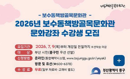 - 보수동책방골목문화관 -
2026년 보수동책방골목문화관 문화강좌 수강생 모집

모집기간 2026.7.9(목)부터 개강일 전일까지 ※선착순 마감
대상 부산시민(중구민 우선 선발)
신청 온라인(통합예약시스템, www.bsjunggu.go.kr/yeyak)
방문 및 유선 (600-6378)
수강료 무료(일부 재료비·교재비 별도)

더보기+
부산광역시 중구
