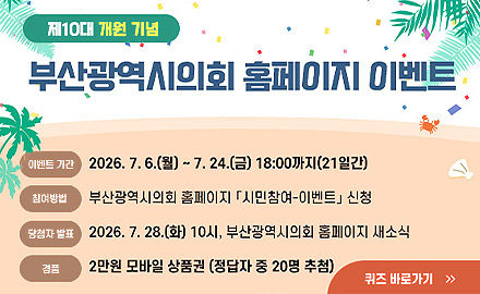 제10대 개원 기념
부산광역시의회 홈페이지 이벤트

이벤트 기간 2026.7.6.(월) ~ 7.24.(금) 18:00까지 (21일간)
참여방법 부산광역시의회 홈페이지 「시민참여-이벤트」신청
당첨자 발표 2026.7.28.(화) 10시, 부산광역시의회 홈페이지 새소식
경품 2만원 모바일 상품권(정답자 중 20명 추첨)

퀴즈 바로가기 >>