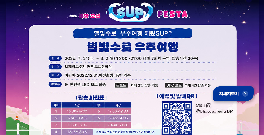 2026 북항 오션 SUP FESTA
별빛수로 우주여행 해봤SUP?
별빛수로 우주여행
일시
2026.7.31(금) ~ 8.2(일) 16:00 ~ 21:00
(1일 7회차 운영, 탑승기간 30분)
장소
오페리브릿지 하부 보트선착장
대상
어린이(2022.12.31.이전출생) 동반 가족
운영내용
▶ 친환경 LED 보트 탑승
문보트 : 최대 3인 탑승 가능
UFO 보트 : 최대 4인 탑승 가능
|탑승 시간표|
회차(1) 시간(16:00 ~ 16:30)
회차(2) 시간(16:45 ~ 17:15)
회차(3) 시간(17:30 ~ 18:00)
회차(4) 시간(18:15 ~ 18:45)
회차(5) 시간(19:00 ~ 19:30)
회차(6) 시간(19:45 ~ 20:15)
회차(7) 시간(20:30 ~ 21:00
※ 탑승시간 10분전 본부로 도착하여 주시기 바랍니다.
|예약 및 안내 QR|
(QR코드링크 : https://www.canvaqr.com/RGMn_WR5SW)
문의 | @bh_sup_festa DM
자세히보기 >