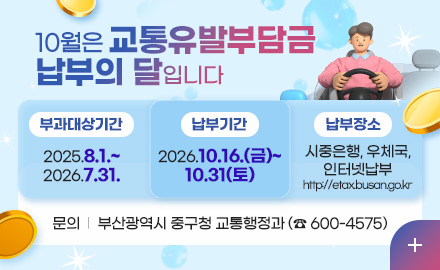 10월은 교통유발부담금
납부의 달입니다

부과대상기간
2025.8.1.~
2026.7.31.

납부기간
2026.10.16.(금)~
10.31(토)

납부장소
시중은행, 우체국,
인터넷납부
http://etax.busan.go.kr

문의  |  부산광역시 중구청 교통행정과 (☎ 600-4575)

더보기+