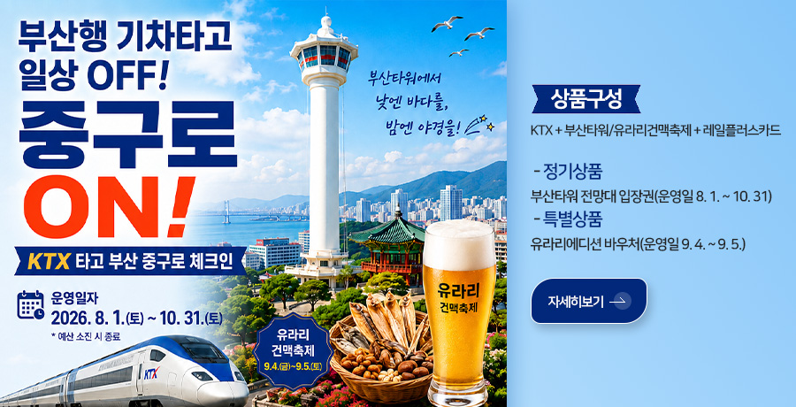 부산행 기차타고 일상 OFF! 중구로 ON
KTX 타고 부산 중구로 체크인

운영일자
2026.8.1.(토) ~ 10.31.(토)
*예산 소진 시 종료

유라리 건맥축제
9.4.(금) ~ 9.5.(토)

부산타워에서 낮엔 바다를, 밤엔 야경을!

유라리 건맥축제

상품구성
KTX + 부산타워/유라리건맥축제 + 레일플러스카드
 - 정기상품
부산타워 전망대 입장권(운영일 8. 1. ~ 10. 31)
 - 특별상품
유라리에디션 바우처(운영일 9. 4. ~ 9. 5.)

자세히보기 >